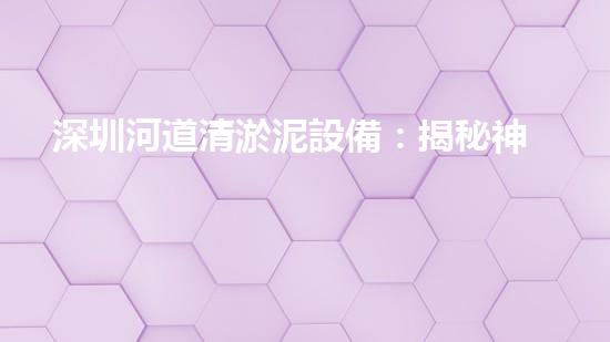 深圳河道清淤泥設備：揭秘神奇泥鰍，能否助力城市水環(huán)境煥然一新？